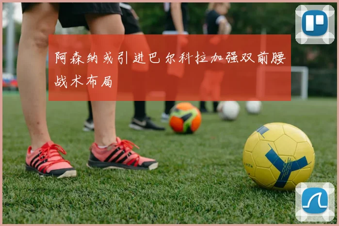 阿森纳或引进巴尔科拉加强双前腰战术布局