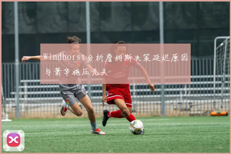 Windhorst分析詹姆斯决策延迟原因与萧华施压无关