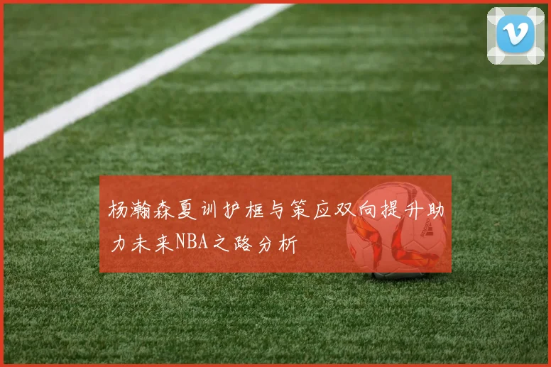 杨瀚森夏训护框与策应双向提升助力未来NBA之路分析