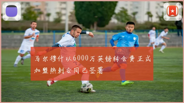 马尔穆什以6000万英镑转会费正式加盟热刺合同已签署