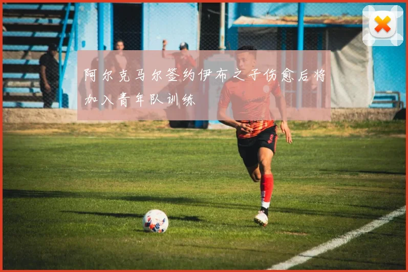 阿尔克马尔签约伊布之子伤愈后将加入青年队训练