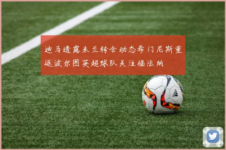 迪马透露米兰转会动态希门尼斯重返波尔图英超球队关注福法纳